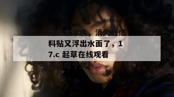瓜田大丰收，消失的爆料贴又浮出水面了，17.c 起草在线观看带你吃个爽！