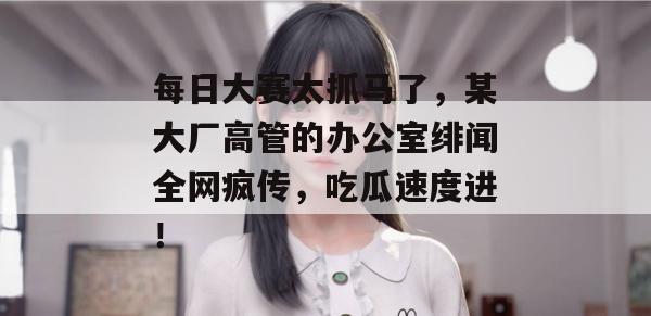 每日大赛太抓马了，某大厂高管的办公室绯闻全网疯传，吃瓜速度进！