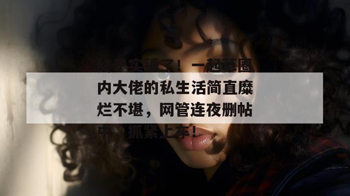终于实锤了！一起草圈内大佬的私生活简直糜烂不堪，网管连夜删帖中，抓紧上车！
