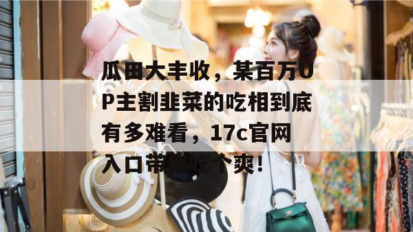 瓜田大丰收，某百万UP主割韭菜的吃相到底有多难看，17c官网入口带你吃个爽！
