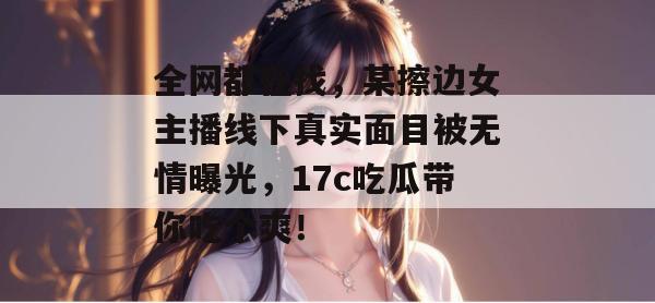 全网都在找，某擦边女主播线下真实面目被无情曝光，17c吃瓜带你吃个爽！