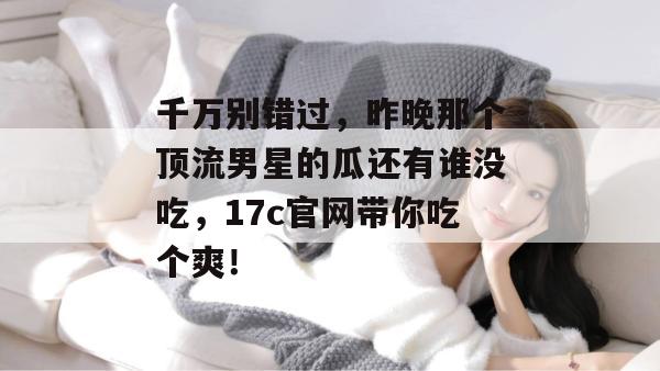 千万别错过，昨晚那个顶流男星的瓜还有谁没吃，17c官网带你吃个爽！