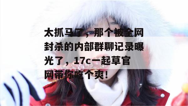 太抓马了，那个被全网封杀的内部群聊记录曝光了，17c一起草官网带你吃个爽！