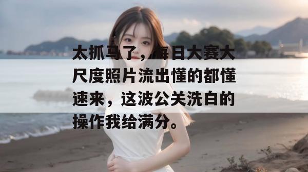 太抓马了，每日大赛大尺度照片流出懂的都懂速来，这波公关洗白的操作我给满分。