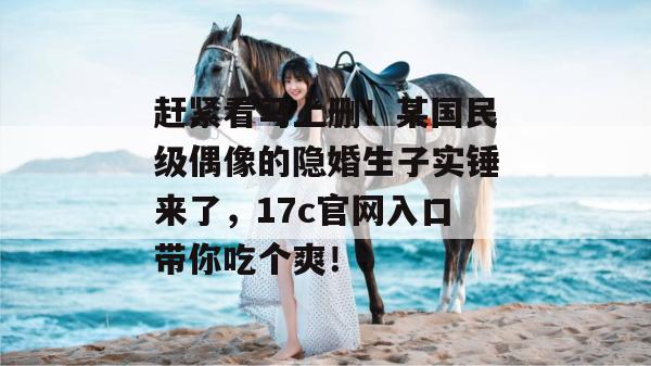 赶紧看马上删！某国民级偶像的隐婚生子实锤来了，17c官网入口带你吃个爽！