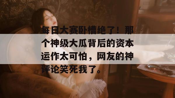每日大赛卧槽绝了！那个神级大瓜背后的资本运作太可怕，网友的神评论笑死我了。