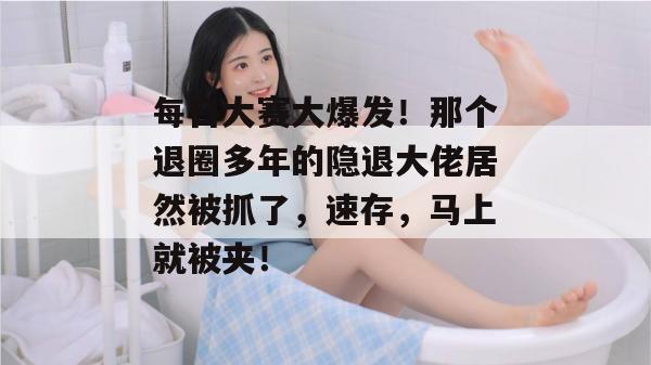每日大赛大爆发！那个退圈多年的隐退大佬居然被抓了，速存，马上就被夹！