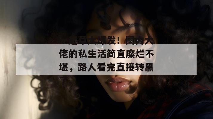 一起草大爆发！圈内大佬的私生活简直糜烂不堪，路人看完直接转黑了。